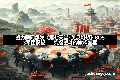 战力瞬间爆发《第七天堂·英灵幻想》BOSS军团揭秘——究极战斗的巅峰盛宴